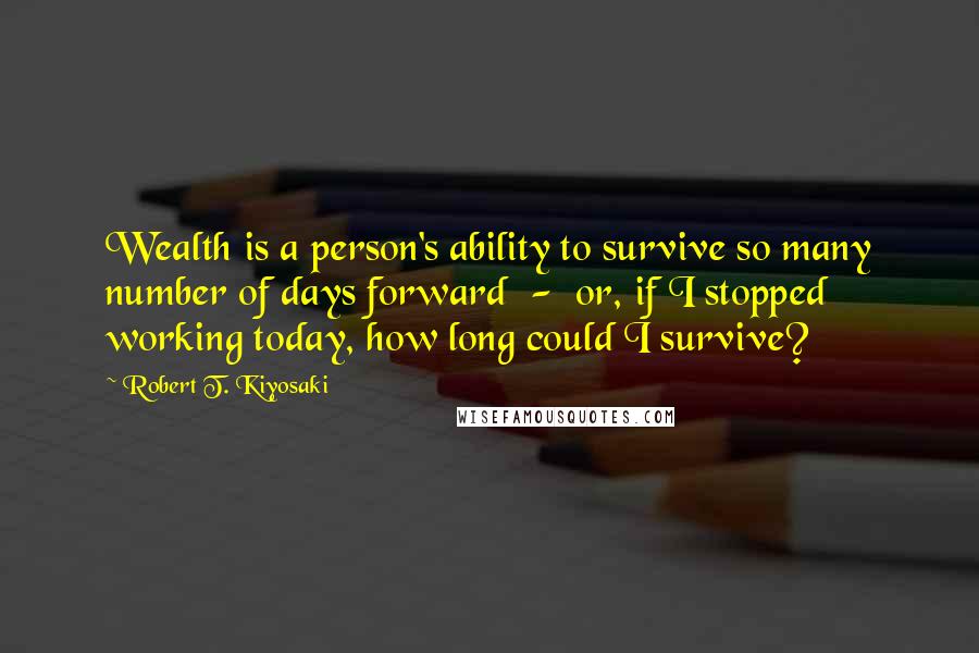 Robert T. Kiyosaki Quotes: Wealth is a person's ability to survive so many number of days forward - or, if I stopped working today, how long could I survive?