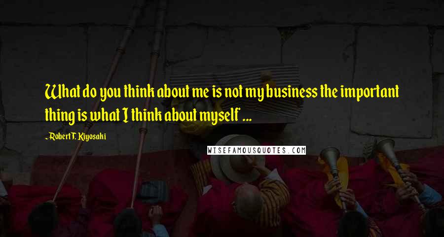 Robert T. Kiyosaki Quotes: What do you think about me is not my business the important thing is what I think about myself ...