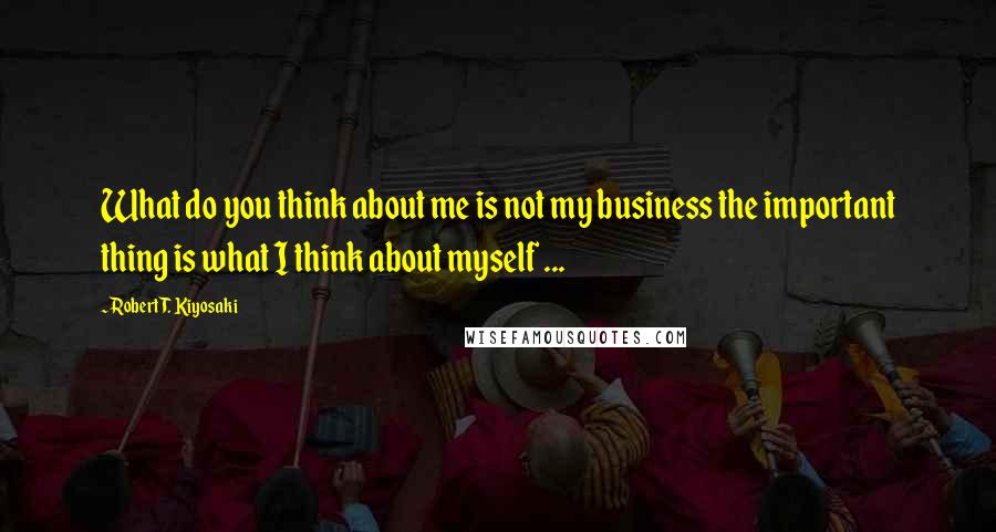 Robert T. Kiyosaki Quotes: What do you think about me is not my business the important thing is what I think about myself ...