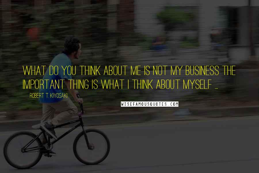 Robert T. Kiyosaki Quotes: What do you think about me is not my business the important thing is what I think about myself ...