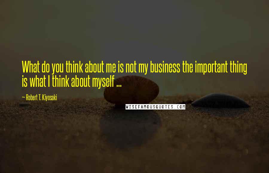 Robert T. Kiyosaki Quotes: What do you think about me is not my business the important thing is what I think about myself ...
