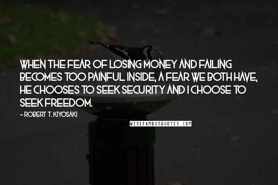 Robert T. Kiyosaki Quotes: When the fear of losing money and failing becomes too painful inside, a fear we both have, he chooses to seek security and I choose to seek freedom.