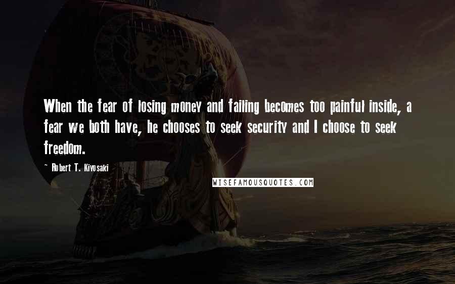 Robert T. Kiyosaki Quotes: When the fear of losing money and failing becomes too painful inside, a fear we both have, he chooses to seek security and I choose to seek freedom.