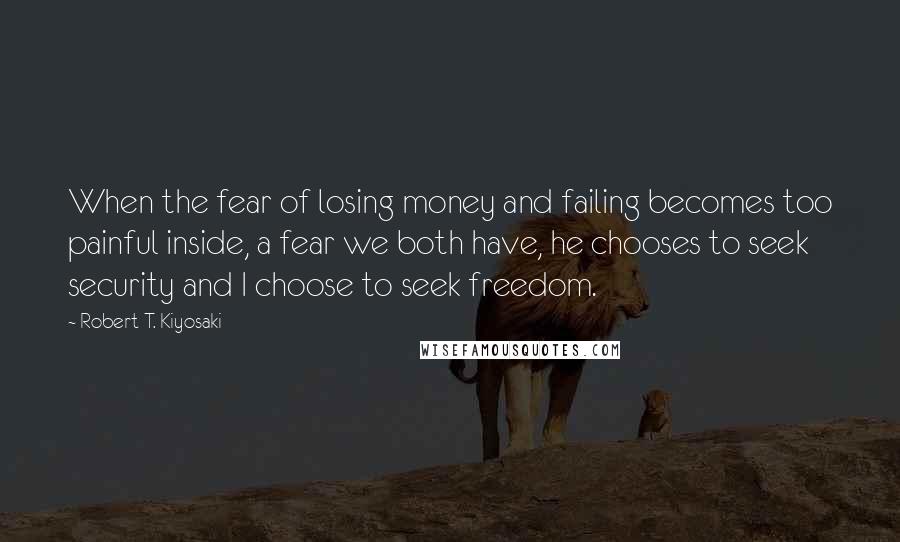 Robert T. Kiyosaki Quotes: When the fear of losing money and failing becomes too painful inside, a fear we both have, he chooses to seek security and I choose to seek freedom.