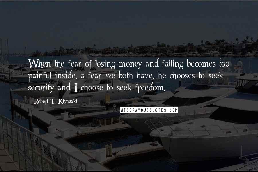 Robert T. Kiyosaki Quotes: When the fear of losing money and failing becomes too painful inside, a fear we both have, he chooses to seek security and I choose to seek freedom.