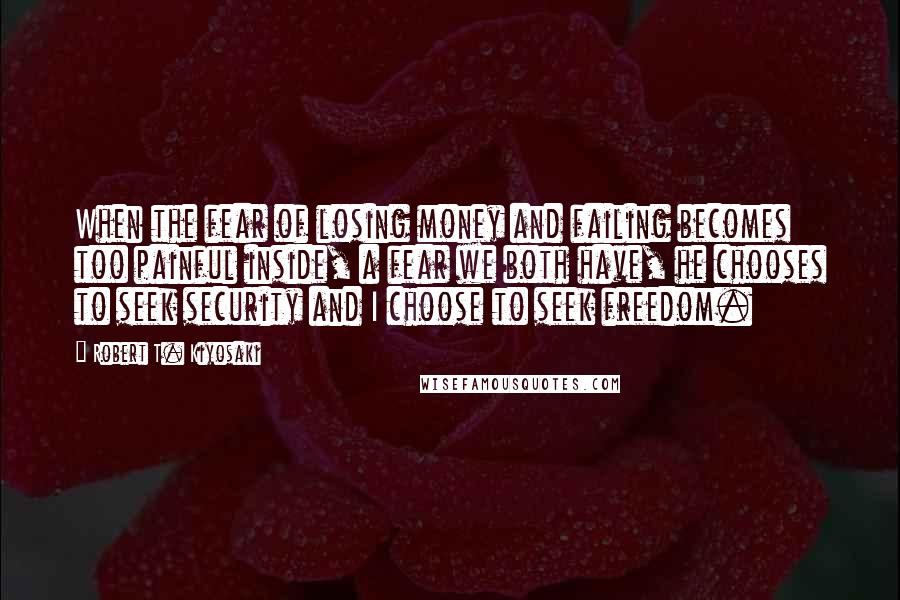 Robert T. Kiyosaki Quotes: When the fear of losing money and failing becomes too painful inside, a fear we both have, he chooses to seek security and I choose to seek freedom.