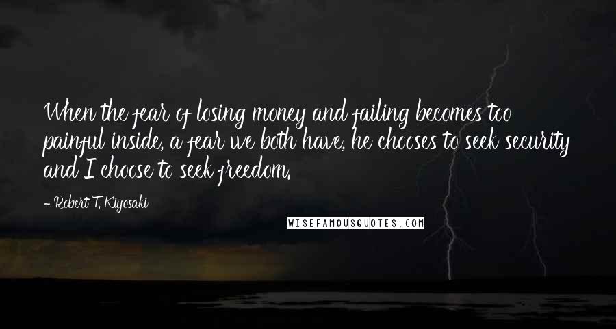 Robert T. Kiyosaki Quotes: When the fear of losing money and failing becomes too painful inside, a fear we both have, he chooses to seek security and I choose to seek freedom.