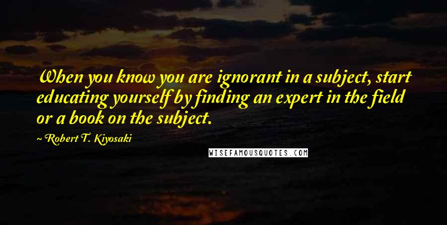 Robert T. Kiyosaki Quotes: When you know you are ignorant in a subject, start educating yourself by finding an expert in the field or a book on the subject.