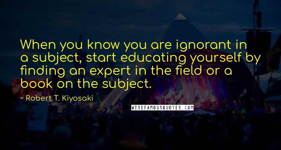 Robert T. Kiyosaki Quotes: When you know you are ignorant in a subject, start educating yourself by finding an expert in the field or a book on the subject.