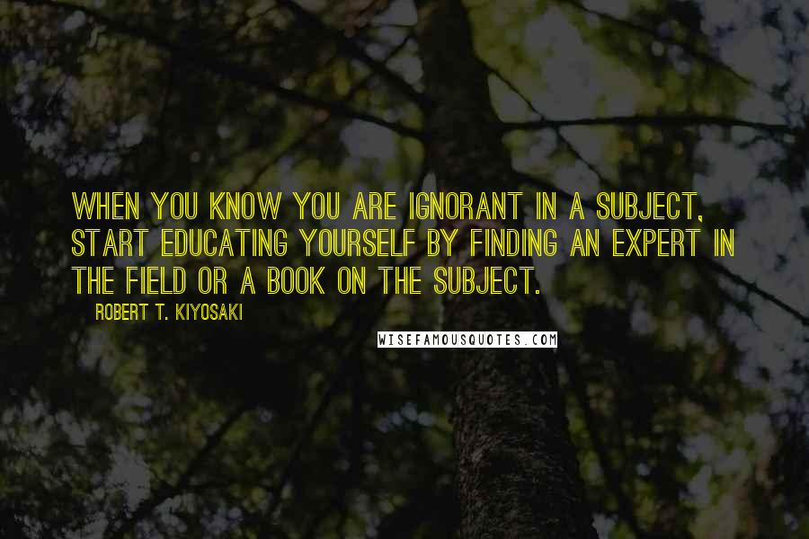 Robert T. Kiyosaki Quotes: When you know you are ignorant in a subject, start educating yourself by finding an expert in the field or a book on the subject.
