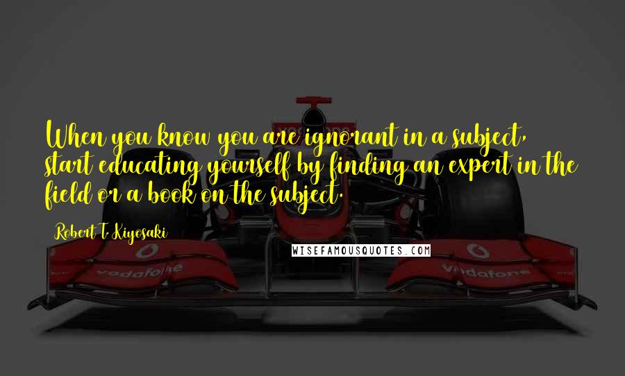 Robert T. Kiyosaki Quotes: When you know you are ignorant in a subject, start educating yourself by finding an expert in the field or a book on the subject.