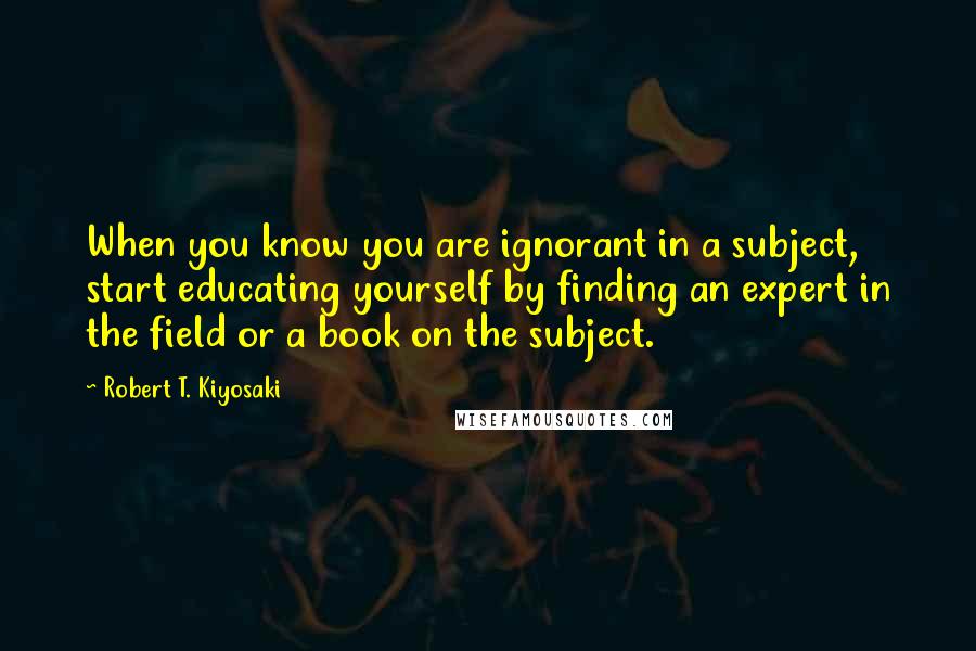 Robert T. Kiyosaki Quotes: When you know you are ignorant in a subject, start educating yourself by finding an expert in the field or a book on the subject.