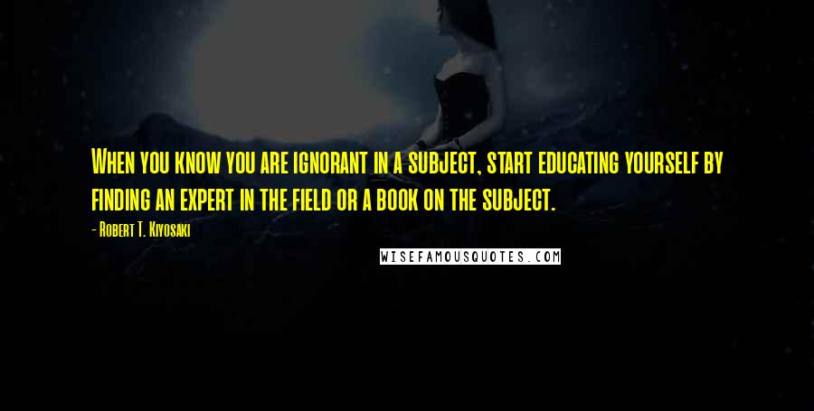 Robert T. Kiyosaki Quotes: When you know you are ignorant in a subject, start educating yourself by finding an expert in the field or a book on the subject.