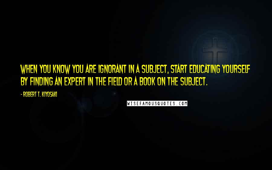 Robert T. Kiyosaki Quotes: When you know you are ignorant in a subject, start educating yourself by finding an expert in the field or a book on the subject.