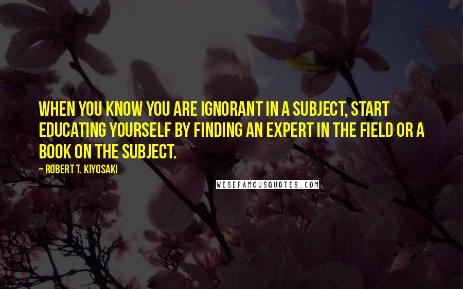 Robert T. Kiyosaki Quotes: When you know you are ignorant in a subject, start educating yourself by finding an expert in the field or a book on the subject.