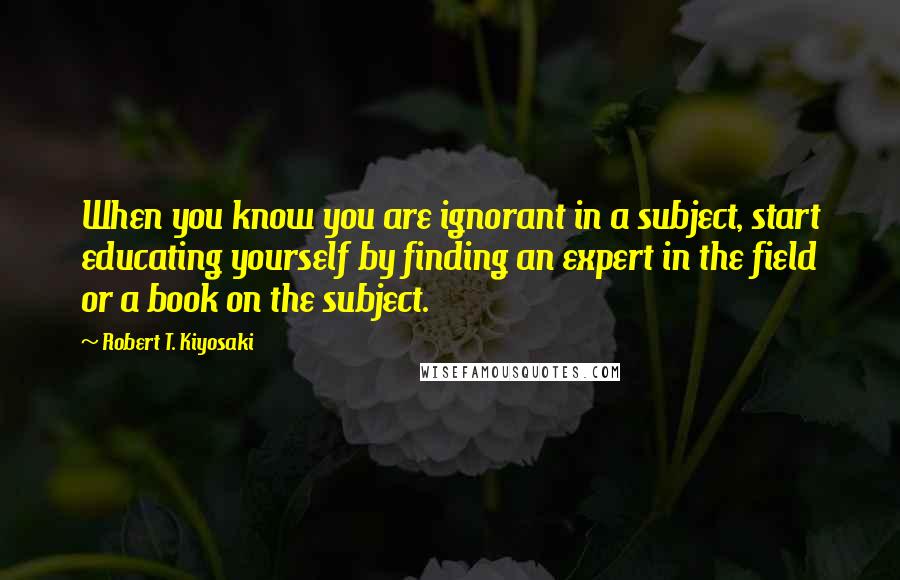 Robert T. Kiyosaki Quotes: When you know you are ignorant in a subject, start educating yourself by finding an expert in the field or a book on the subject.