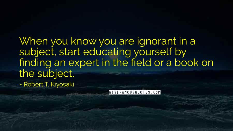 Robert T. Kiyosaki Quotes: When you know you are ignorant in a subject, start educating yourself by finding an expert in the field or a book on the subject.