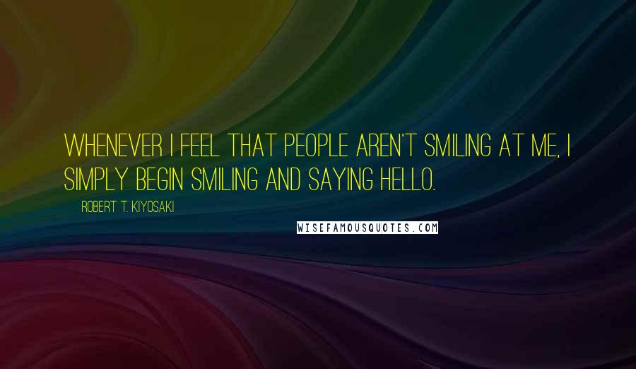 Robert T. Kiyosaki Quotes: Whenever I feel that people aren't smiling at me, I simply begin smiling and saying hello.