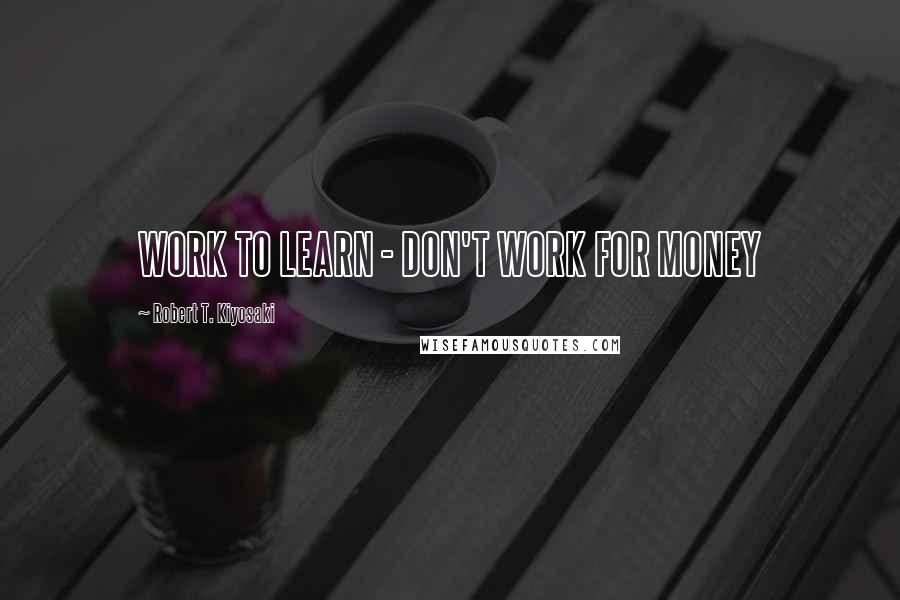 Robert T. Kiyosaki Quotes: WORK TO LEARN - DON'T WORK FOR MONEY