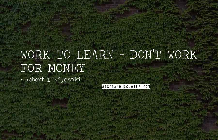 Robert T. Kiyosaki Quotes: WORK TO LEARN - DON'T WORK FOR MONEY