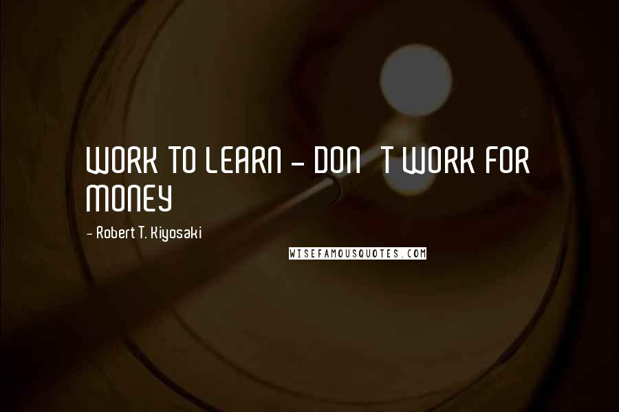 Robert T. Kiyosaki Quotes: WORK TO LEARN - DON'T WORK FOR MONEY