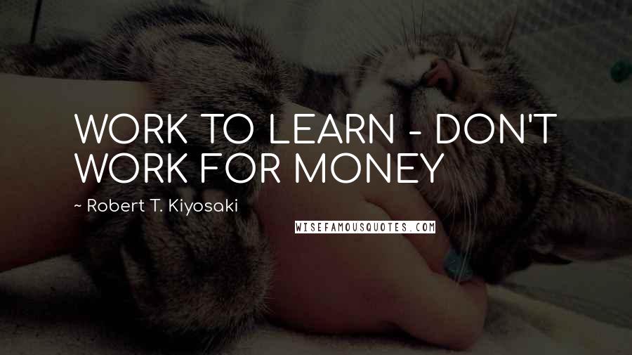 Robert T. Kiyosaki Quotes: WORK TO LEARN - DON'T WORK FOR MONEY