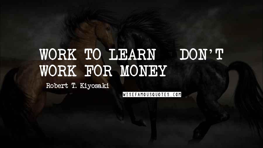 Robert T. Kiyosaki Quotes: WORK TO LEARN - DON'T WORK FOR MONEY