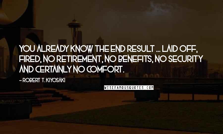 Robert T. Kiyosaki Quotes: You already know the end result ... laid off, fired, no retirement, no benefits, no security and certainly no comfort.