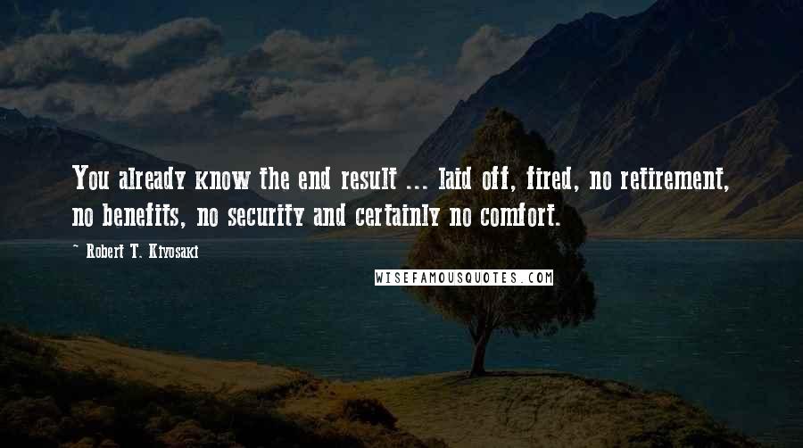 Robert T. Kiyosaki Quotes: You already know the end result ... laid off, fired, no retirement, no benefits, no security and certainly no comfort.