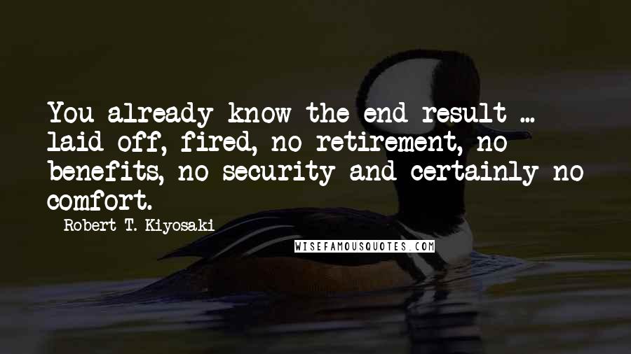 Robert T. Kiyosaki Quotes: You already know the end result ... laid off, fired, no retirement, no benefits, no security and certainly no comfort.