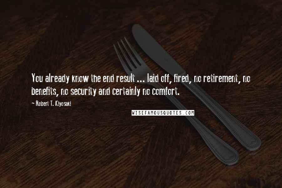 Robert T. Kiyosaki Quotes: You already know the end result ... laid off, fired, no retirement, no benefits, no security and certainly no comfort.