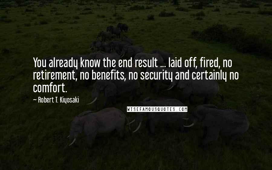 Robert T. Kiyosaki Quotes: You already know the end result ... laid off, fired, no retirement, no benefits, no security and certainly no comfort.