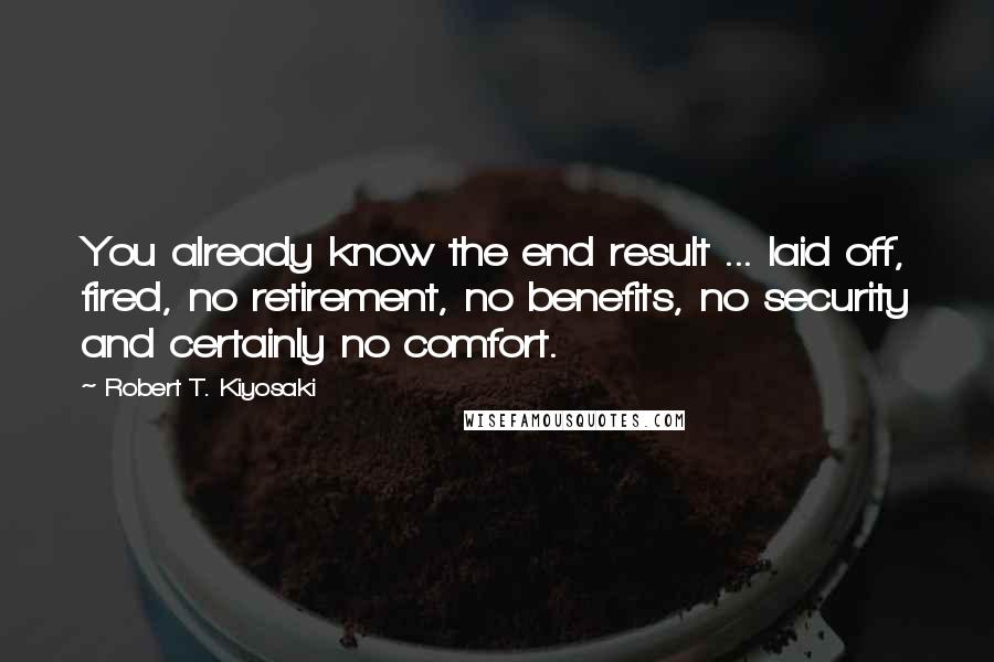 Robert T. Kiyosaki Quotes: You already know the end result ... laid off, fired, no retirement, no benefits, no security and certainly no comfort.