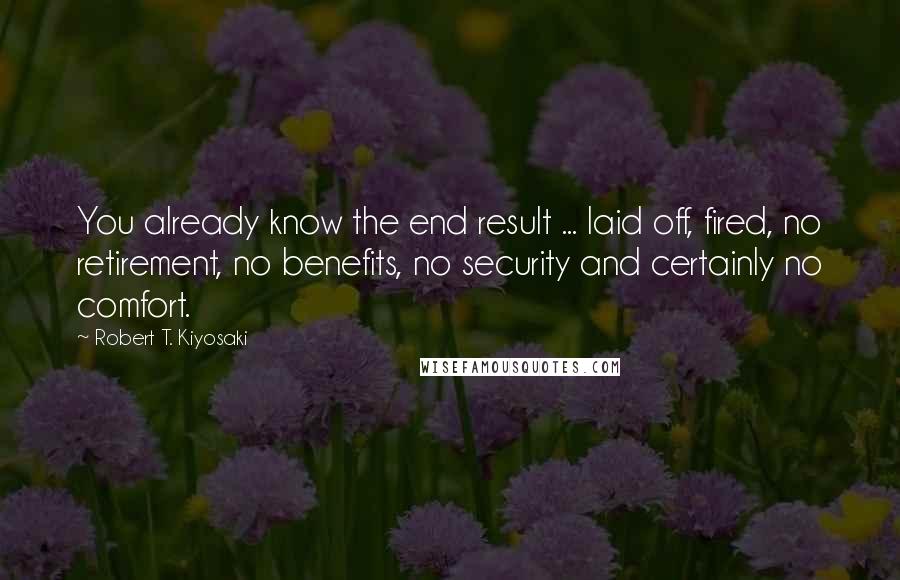 Robert T. Kiyosaki Quotes: You already know the end result ... laid off, fired, no retirement, no benefits, no security and certainly no comfort.