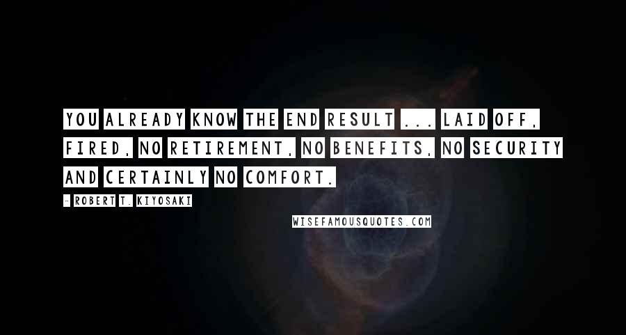 Robert T. Kiyosaki Quotes: You already know the end result ... laid off, fired, no retirement, no benefits, no security and certainly no comfort.