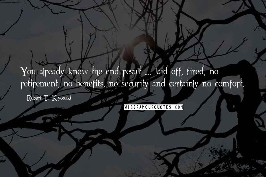 Robert T. Kiyosaki Quotes: You already know the end result ... laid off, fired, no retirement, no benefits, no security and certainly no comfort.