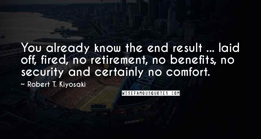 Robert T. Kiyosaki Quotes: You already know the end result ... laid off, fired, no retirement, no benefits, no security and certainly no comfort.