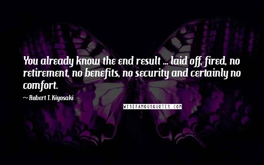 Robert T. Kiyosaki Quotes: You already know the end result ... laid off, fired, no retirement, no benefits, no security and certainly no comfort.