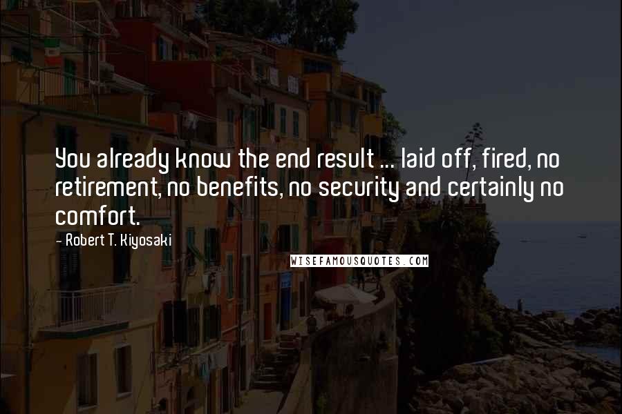 Robert T. Kiyosaki Quotes: You already know the end result ... laid off, fired, no retirement, no benefits, no security and certainly no comfort.