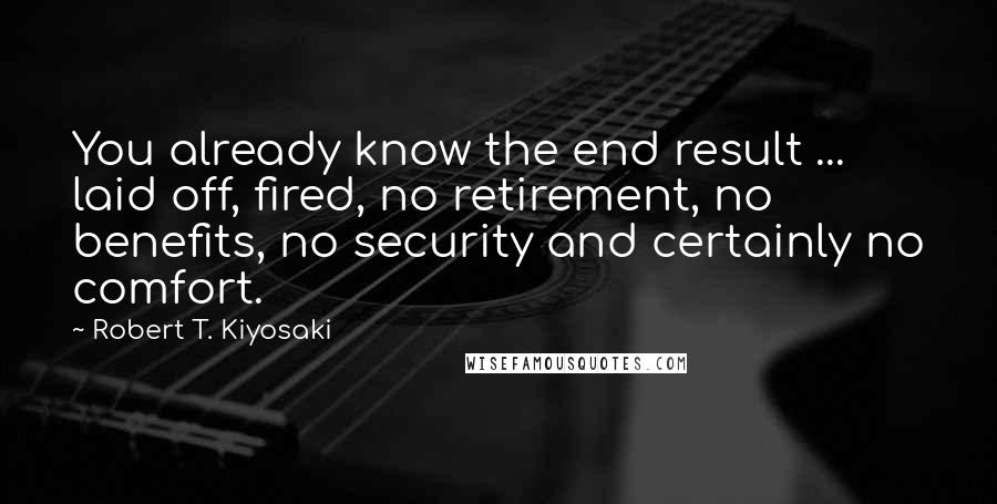 Robert T. Kiyosaki Quotes: You already know the end result ... laid off, fired, no retirement, no benefits, no security and certainly no comfort.