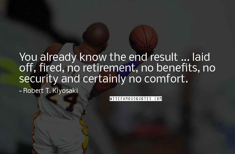 Robert T. Kiyosaki Quotes: You already know the end result ... laid off, fired, no retirement, no benefits, no security and certainly no comfort.