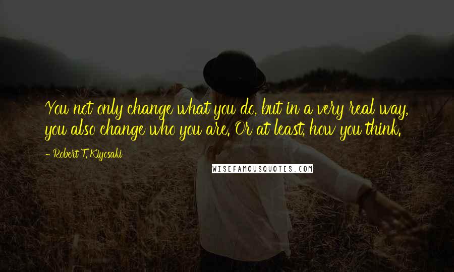 Robert T. Kiyosaki Quotes: You not only change what you do, but in a very real way, you also change who you are. Or at least, how you think.