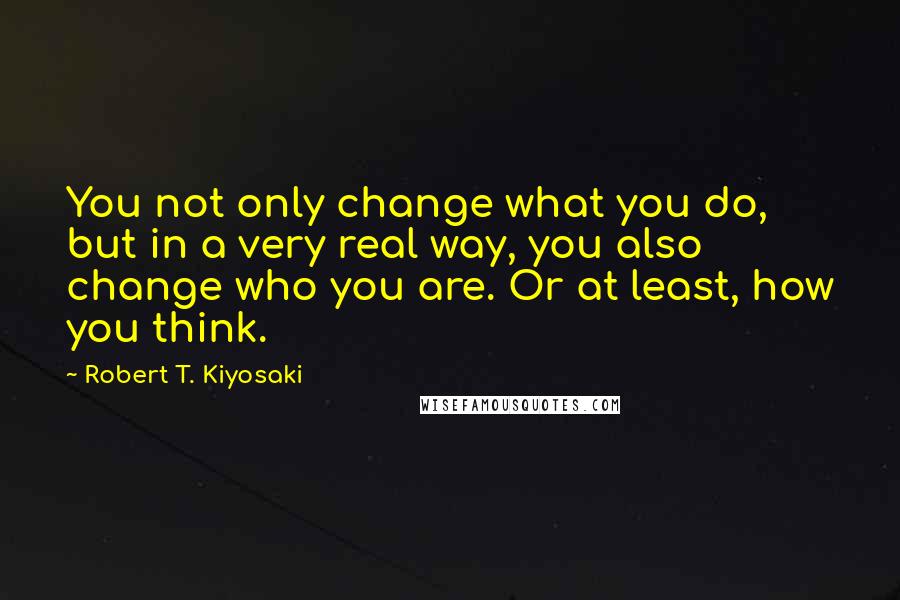 Robert T. Kiyosaki Quotes: You not only change what you do, but in a very real way, you also change who you are. Or at least, how you think.