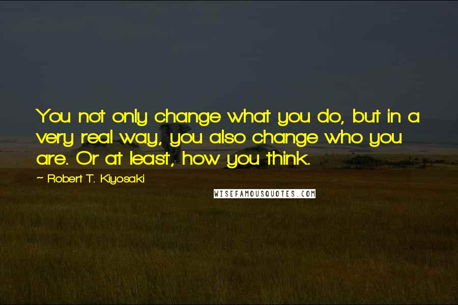 Robert T. Kiyosaki Quotes: You not only change what you do, but in a very real way, you also change who you are. Or at least, how you think.