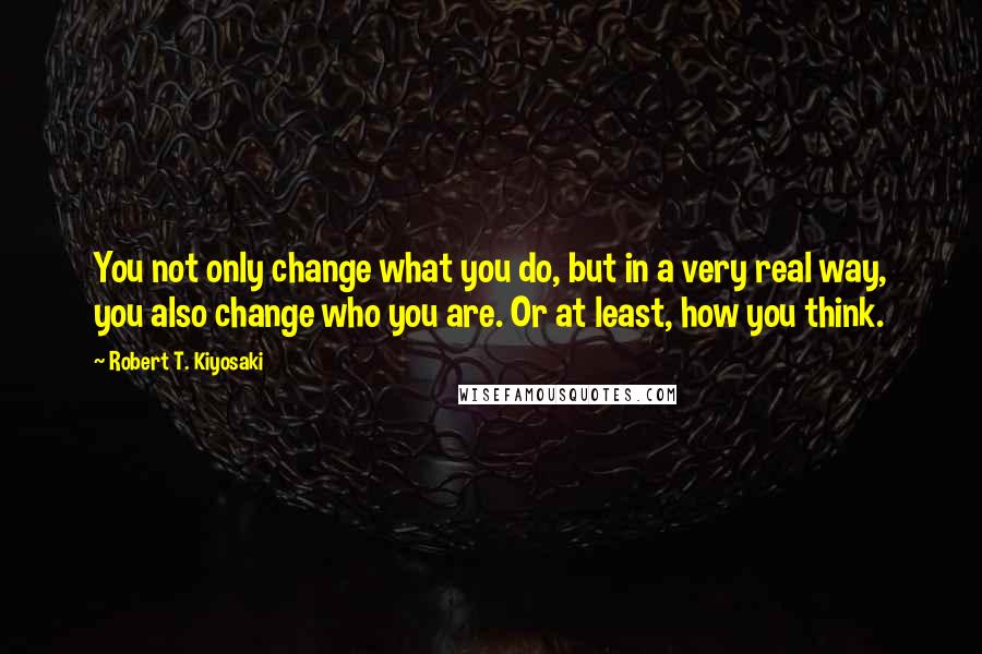 Robert T. Kiyosaki Quotes: You not only change what you do, but in a very real way, you also change who you are. Or at least, how you think.