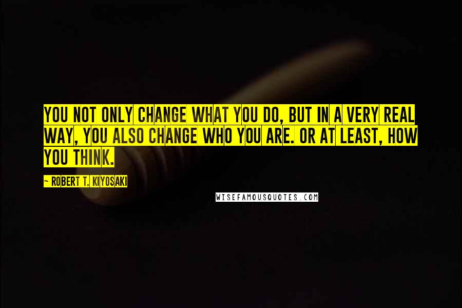 Robert T. Kiyosaki Quotes: You not only change what you do, but in a very real way, you also change who you are. Or at least, how you think.