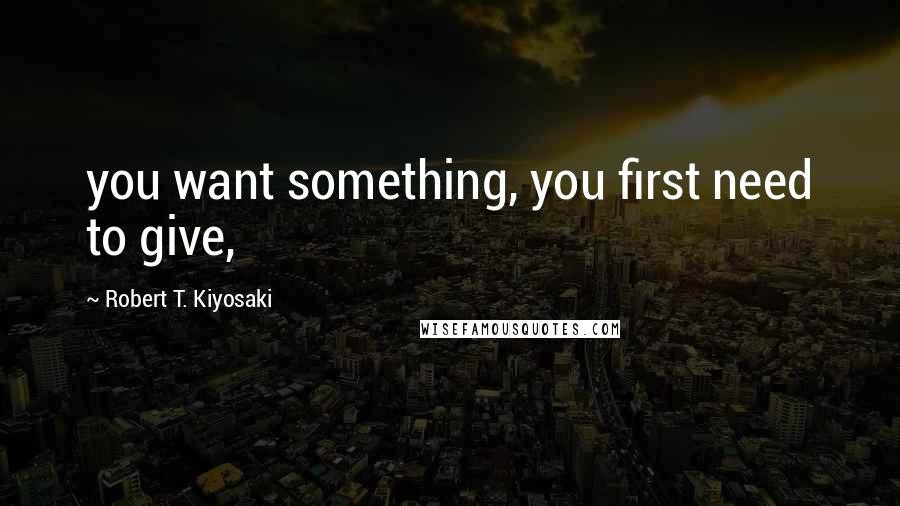 Robert T. Kiyosaki Quotes: you want something, you first need to give,