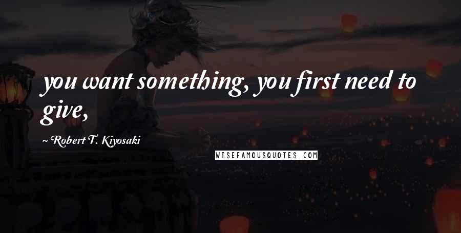 Robert T. Kiyosaki Quotes: you want something, you first need to give,