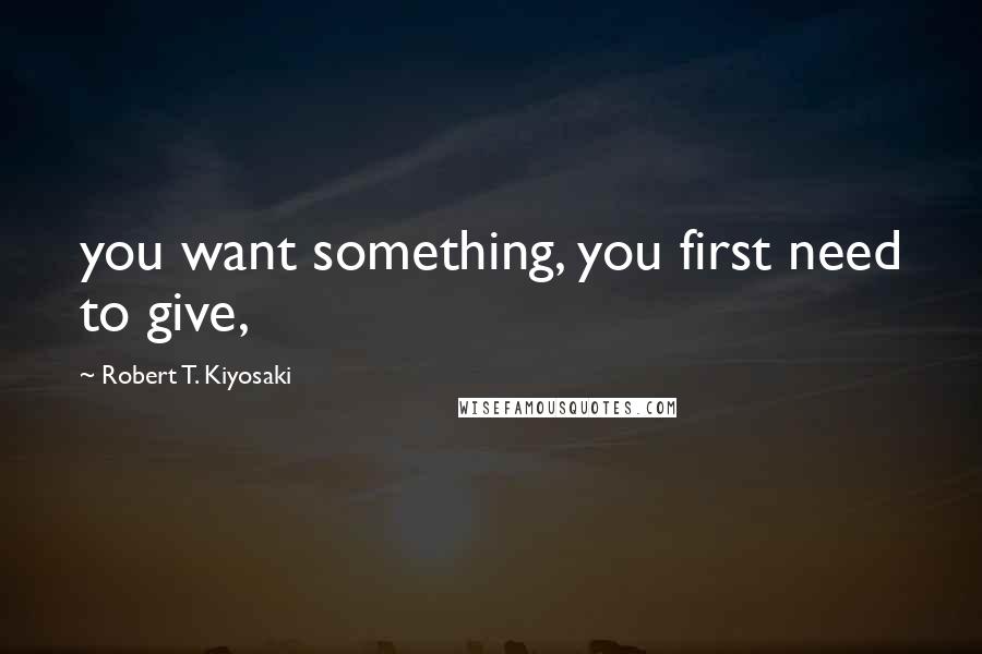 Robert T. Kiyosaki Quotes: you want something, you first need to give,