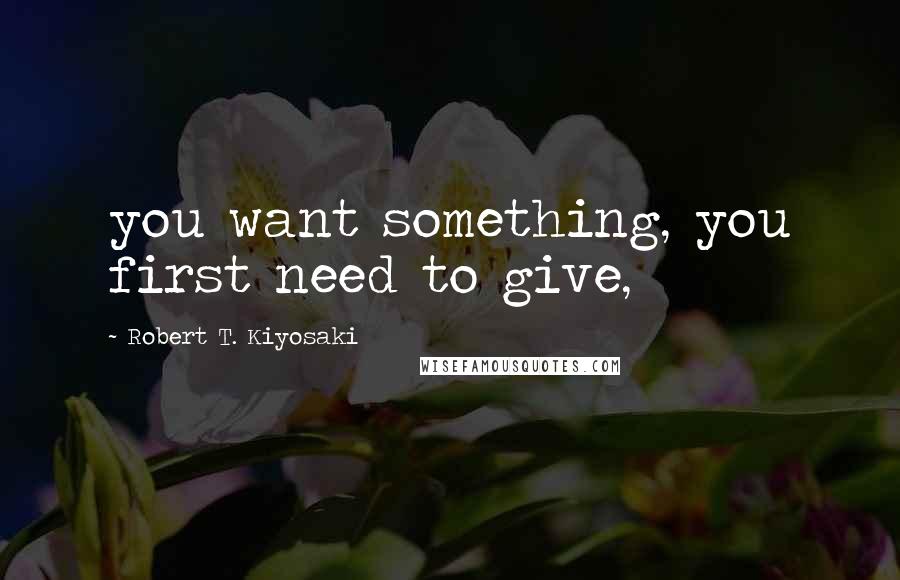 Robert T. Kiyosaki Quotes: you want something, you first need to give,